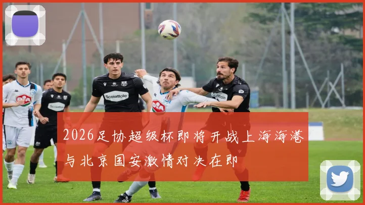 2026足协超级杯即将开战上海海港与北京国安激情对决在即