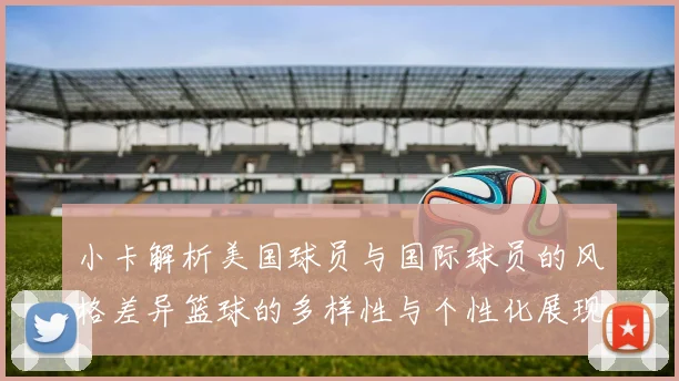 小卡解析美国球员与国际球员的风格差异篮球的多样性与个性化展现