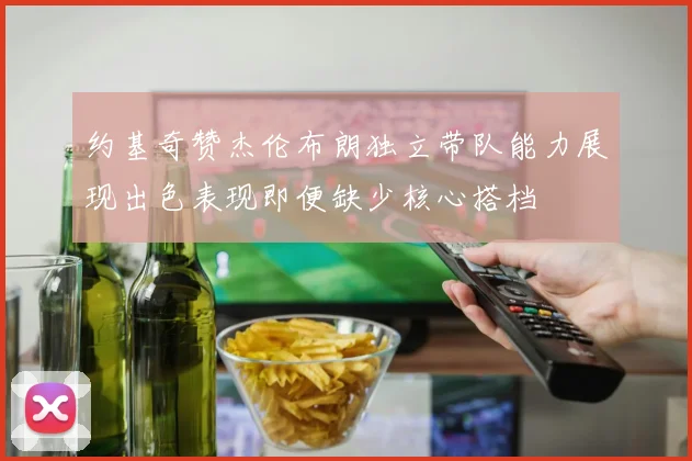 约基奇赞杰伦布朗独立带队能力展现出色表现即便缺少核心搭档