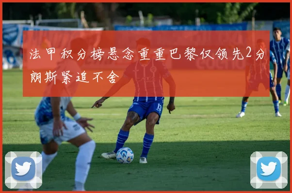 法甲积分榜悬念重重巴黎仅领先2分朗斯紧追不舍