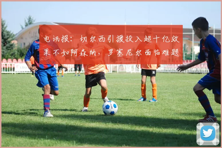 电讯报：切尔西引援投入超十亿效果不如阿森纳，罗塞尼尔面临难题