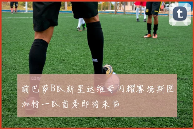 前巴萨B队新星达维奇闪耀赛场斯图加特一队首秀即将来临