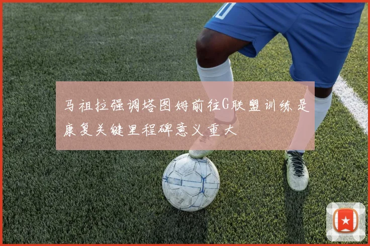 马祖拉强调塔图姆前往G联盟训练是康复关键里程碑意义重大