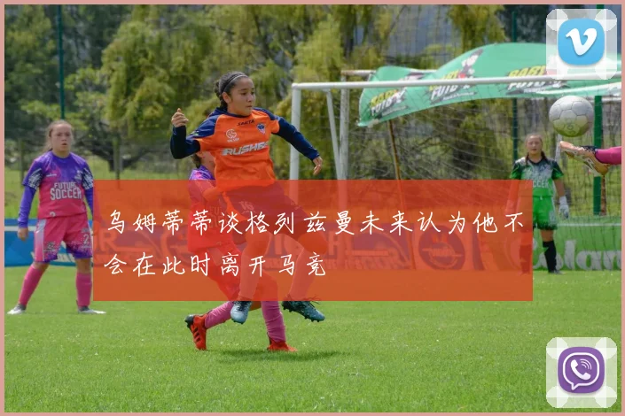 乌姆蒂蒂谈格列兹曼未来认为他不会在此时离开马竞
