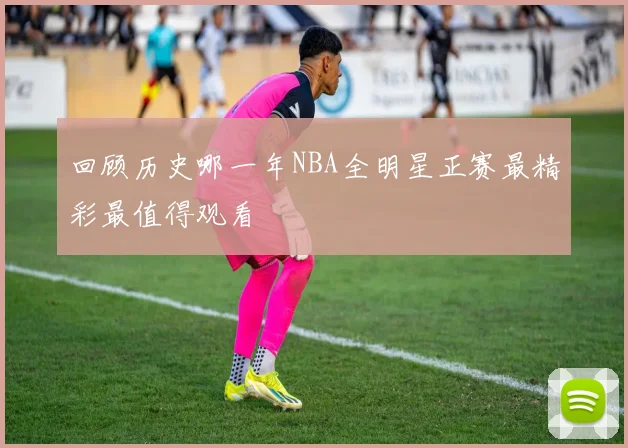 回顾历史哪一年NBA全明星正赛最精彩最值得观看